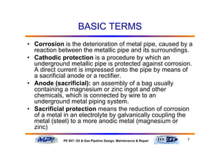 7PE 607: Oil & Gas Pipeline Design, Maintenance & Repair
BASIC TERMS
• Corrosion is the deterioration of metal pipe, caused by a
reaction between the metallic pipe and its surroundings.
• Cathodic protection is a procedure by which an
underground metallic pipe is protected against corrosion.
A direct current is impressed onto the pipe by means of
a sacrificial anode or a rectifier.
• Anode (sacrificial): an assembly of a bag usually
containing a magnesium or zinc ingot and other
chemicals, which is connected by wire to an
underground metal piping system.
• Sacrificial protection means the reduction of corrosion
of a metal in an electrolyte by galvanically coupling the
metal (steel) to a more anodic metal (magnesium or
zinc)
 