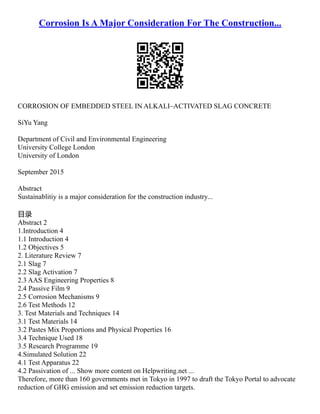 Corrosion Is A Major Consideration For The Construction...
CORROSION OF EMBEDDED STEEL IN ALKALI–ACTIVATED SLAG CONCRETE
SiYu Yang
Department of Civil and Environmental Engineering
University College London
University of London
September 2015
Abstract
Sustainablitiy is a major consideration for the construction industry...
目录
Abstract 2
1.Introduction 4
1.1 Introduction 4
1.2 Objectives 5
2. Literature Review 7
2.1 Slag 7
2.2 Slag Activation 7
2.3 AAS Engineering Properties 8
2.4 Passive Film 9
2.5 Corrosion Mechanisms 9
2.6 Test Methods 12
3. Test Materials and Techniques 14
3.1 Test Materials 14
3.2 Pastes Mix Proportions and Physical Properties 16
3.4 Technique Used 18
3.5 Research Programme 19
4.Simulated Solution 22
4.1 Test Apparatus 22
4.2 Passivation of ... Show more content on Helpwriting.net ...
Therefore, more than 160 governments met in Tokyo in 1997 to draft the Tokyo Portal to advocate
reduction of GHG emission and set emission reduction targets.
 