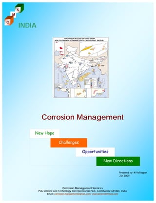 S
    M

C
        INDIA




                  Corrosion Management

            New Hope

                                 Challenges

                                                      Opportunities

                                                                         New Directions

                                                                                          Prepared by: M Valliappan
                                                                                          Jan 2009




                                   Corrosion Management Services
                PSG-Science and Technology Entrepreneurial Park, Coimbatore-641004, India
                       Email: corrosion.management@gmail.com; visalvalli@rediffmail.com
 