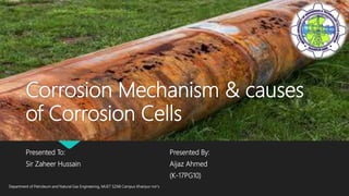Corrosion Mechanism & causes
of Corrosion Cells
Presented To:
Sir Zaheer Hussain
Presented By:
Aijaz Ahmed
(K-17PG10)
Department of Petroleum and Natural Gas Engineering, MUET SZAB Campus Khairpur mir's
 