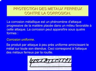 PROTECTION DES METAUX FERREUX
        CONTRE LA CORROSION.

La corrosion métallique est un phénomène d'attaque
progressive de la matière placée dans un milieu favorable à
cette attaque. La corrosion peut apparaître sous quatre
formes :

Corrosion uniforme.
Se produit par attaque à peu près uniforme amincissant le
métal sur toute son étendue. Ceci correspond à l'attaque
des métaux ferreux par la rouille.
 