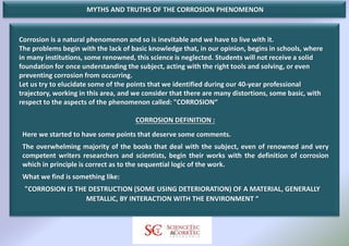 MYTHS AND TRUTHS OF THE CORROSION PHENOMENON
Corrosion is a natural phenomenon and so is inevitable and we have to live with it.
The problems begin with the lack of basic knowledge that, in our opinion, begins in schools, where
in many institutions, some renowned, this science is neglected. Students will not receive a solid
foundation for once understanding the subject, acting with the right tools and solving, or even
preventing corrosion from occurring.
Let us try to elucidate some of the points that we identified during our 40-year professional
trajectory, working in this area, and we consider that there are many distortions, some basic, with
respect to the aspects of the phenomenon called: "CORROSION“
CORROSION DEFINITION :
Here we started to have some points that deserve some comments.
The overwhelming majority of the books that deal with the subject, even of renowned and very
competent writers researchers and scientists, begin their works with the definition of corrosion
which in principle is correct as to the sequential logic of the work.
What we find is something like:
"CORROSION IS THE DESTRUCTION (SOME USING DETERIORATION) OF A MATERIAL, GENERALLY
METALLIC, BY INTERACTION WITH THE ENVIRONMENT “
 