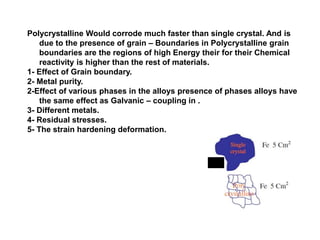 2 ) Metallurgical Aspects:
Polycrystalline Would corrode much faster than single crystal. And is
due to the presence of grain – Boundaries in Polycrystalline grain
boundaries are the regions of high Energy their for their Chemical
reactivity is higher than the rest of materials.
1- Effect of Grain boundary.
2- Metal purity.
2-Effect of various phases in the alloys presence of phases alloys have
the same effect as Galvanic – coupling in .
3- Different metals.
4- Residual stresses.
5- The strain hardening deformation.
 