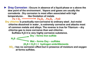 ► Dray Corrosion : Occurs in absence of a liquid phase or a above the
dew point of the environment . Vapors and gases are usually the
corrodents . Dry corrosion is most often associated with high
temperatures . like Oxidation of metals
Fe + O2 Fe2O3 , Fe3O4 , FeO
Dry chlorine is practically non-corrosive to ordinary steel , but moist
chlorine dissolved in water , is extremely corrosive and attacks most
of common metals and alloys. The reverse is true for Titanium – dry
chlorine gas is more corrosive than wet chlorine .
Sulfides H2S it is very highly corrosive substance.
Dry – forms Iron sulfide
H2S
Wet – forms Oxy – sulfides
(H2S + H2O ) + hydrogen embrittlements
SO2 : has no corrosion effect but in presence of moisture and oxygen
at forms sulfides.
 