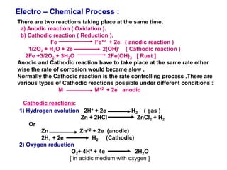 Electro – Chemical Process :
There are two reactions taking place at the same time,
a) Anodic reaction ( Oxidation ).
b) Cathodic reaction ( Reduction ).
Fe Fe+2 + 2e ( anodic reaction )
1/2O2 + H2O + 2e 2(OH)- ( Cathodic reaction )
2Fe +3/2O2 + 3H2O 2Fe(OH)3 [ Rust ]
Anodic and Cathodic reaction have to take place at the same rate other
wise the rate of corrosion would became slow .
Normally the Cathodic reaction is the rate controlling process .There are
various types of Cathodic reactions possible under different conditions :
M M+2 + 2e anodic
Cathodic reactions:
1) Hydrogen evolution 2H+ + 2e H2 ( gas )
Zn + 2HCl ZnCl2 + H2
Or
Zn Zn+2 + 2e (anodic)
2H+ + 2e H2 (Cathodic)
2) Oxygen reduction
O2+ 4H+ + 4e 2H2O
[ in acidic medium with oxygen ]
 