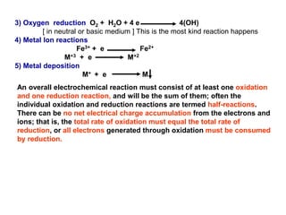 3) Oxygen reduction O2 + H2O + 4 e 4(OH)
[ in neutral or basic medium ] This is the most kind reaction happens
4) Metal Ion reactions
Fe3+ + e Fe2+
M+3 + e M+2
5) Metal deposition
M+ + e M
An overall electrochemical reaction must consist of at least one oxidation
and one reduction reaction, and will be the sum of them; often the
individual oxidation and reduction reactions are termed half-reactions.
There can be no net electrical charge accumulation from the electrons and
ions; that is, the total rate of oxidation must equal the total rate of
reduction, or all electrons generated through oxidation must be consumed
by reduction.
 