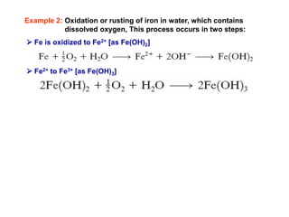 Example 2: Oxidation or rusting of iron in water, which contains
dissolved oxygen, This process occurs in two steps:
 Fe is oxidized to Fe2+ [as Fe(OH)2]
 Fe2+ to Fe3+ [as Fe(OH)3]
 