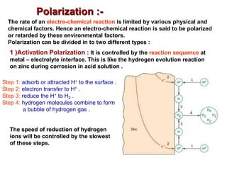 Polarization :-
The rate of an electro-chemical reaction is limited by various physical and
chemical factors. Hence an electro-chemical reaction is said to be polarized
or retarded by these environmental factors.
Polarization can be divided in to two different types :
1 )Activation Polarization : It is controlled by the reaction sequence at
metal – electrolyte interface. This is like the hydrogen evolution reaction
on zinc during corrosion in acid solution .
Step 1: adsorb or attracted H+ to the surface .
Step 2: electron transfer to H+ .
Step 3: reduce the H+ to H2 .
Step 4: hydrogen molecules combine to form
a bubble of hydrogen gas .
The speed of reduction of hydrogen
ions will be controlled by the slowest
of these steps.
 