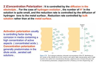 2 )Concentration Polarization : It is controlled by the diffusion in the
electrolyte . For the case of hydrogen evolution , the number of H+ in the
solution is quite small, and the reduction rate is controlled by the diffusion of
hydrogen ions to the metal surface . Reduction rate controlled by bulk
solution rather than at the metal surface.
Activation polarization usually
is controlling factor during
corrosion in media containing a
high concentration of active
aspects .( concentrated acids ).
Concentration polarization
generally predominates in the
dilute acids , aerated salt
solutions .
 