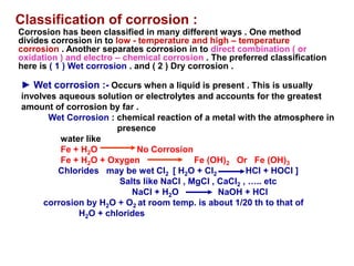 Classification of corrosion :
Corrosion has been classified in many different ways . One method
divides corrosion in to low - temperature and high – temperature
corrosion . Another separates corrosion in to direct combination ( or
oxidation ) and electro – chemical corrosion . The preferred classification
here is ( 1 ) Wet corrosion . and ( 2 ) Dry corrosion .
► Wet corrosion :- Occurs when a liquid is present . This is usually
involves aqueous solution or electrolytes and accounts for the greatest
amount of corrosion by far .
Wet Corrosion : chemical reaction of a metal with the atmosphere in
presence
water like
Fe + H2O No Corrosion
Fe + H2O + Oxygen Fe (OH)2 Or Fe (OH)3
Chlorides may be wet Cl2 [ H2O + Cl2 HCl + HOCl ]
Salts like NaCl , MgCl , CaCl2 , ….. etc
NaCl + H2O NaOH + HCl
corrosion by H2O + O2 at room temp. is about 1/20 th to that of
H2O + chlorides
 