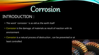 INTRODUCTION :
• The word ' corrosion ' is as old as the earth itself
• Corrosion is the damage, of materials as result of reaction with its
environment
• Corrosion is a natural process of destruction , can be prevented or at
least controlled
3
 