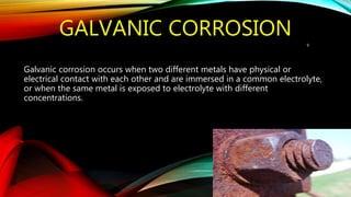 GALVANIC CORROSION
Galvanic corrosion occurs when two different metals have physical or
electrical contact with each other and are immersed in a common electrolyte,
or when the same metal is exposed to electrolyte with different
concentrations.
9
 