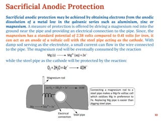 Sacrificial Anodic Protection
10
Sacrificial anodic protection may be achieved by obtaining electrons from the anodic
dissolution of a metal low in the galvanic series such as aluminium, zinc or
magnesium. A measure of protection is offered by driving a magnesium rod into the
ground near the pipe and providing an electrical connection to the pipe. Since, the
magnesium has a standard potential of 2.38 volts compared to 0.41 volts for iron, it
can act as an anode of a voltaic cell with the steel pipe acting as the cathode. With
damp soil serving as the electrolyte, a small current can flow in the wire connected
to the pipe. The magnesium rod will be eventually consumed by the reaction
while the steel pipe as the cathode will be protected by the reaction:
 