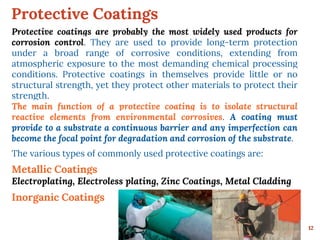 Protective Coatings
12
Protective coatings are probably the most widely used products for
corrosion control. They are used to provide long-term protection
under a broad range of corrosive conditions, extending from
atmospheric exposure to the most demanding chemical processing
conditions. Protective coatings in themselves provide little or no
structural strength, yet they protect other materials to protect their
strength.
The main function of a protective coating is to isolate structural
reactive elements from environmental corrosives. A coating must
provide to a substrate a continuous barrier and any imperfection can
become the focal point for degradation and corrosion of the substrate.
The various types of commonly used protective coatings are:
Metallic Coatings
Electroplating, Electroless plating, Zinc Coatings, Metal Cladding
Inorganic Coatings
 