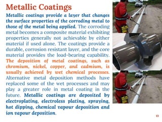 Metallic Coatings
13
Metallic coatings provide a layer that changes
the surface properties of the corroding metal to
those of the metal being applied. The corroding
metal becomes a composite material exhibiting
properties generally not achievable by either
material if used alone. The coatings provide a
durable, corrosion resistant layer, and the core
material provides the load-bearing capability.
The deposition of metal coatings, such as
chromium, nickel, copper, and cadmium, is
usually achieved by wet chemical processes.
Alternative metal deposition methods have
replaced some of the wet processes and may
play a greater role in metal coating in the
future. Metallic coatings are deposited by
electroplating, electroless plating, spraying,
hot dipping, chemical vapour deposition and
ion vapour deposition.
 