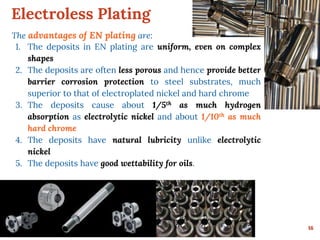 Electroless Plating
16
The advantages of EN plating are:
1. The deposits in EN plating are uniform, even on complex
shapes
2. The deposits are often less porous and hence provide better
barrier corrosion protection to steel substrates, much
superior to that of electroplated nickel and hard chrome
3. The deposits cause about 1/5th as much hydrogen
absorption as electrolytic nickel and about 1/10th as much
hard chrome
4. The deposits have natural lubricity unlike electrolytic
nickel
5. The deposits have good wettability for oils.
 