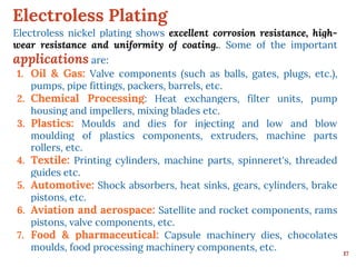 Electroless Plating
17
Electroless nickel plating shows excellent corrosion resistance, high-
wear resistance and uniformity of coating.. Some of the important
applications are:
1. Oil & Gas: Valve components (such as balls, gates, plugs, etc.),
pumps, pipe fittings, packers, barrels, etc.
2. Chemical Processing: Heat exchangers, filter units, pump
housing and impellers, mixing blades etc.
3. Plastics: Moulds and dies for injecting and low and blow
moulding of plastics components, extruders, machine parts
rollers, etc.
4. Textile: Printing cylinders, machine parts, spinneret's, threaded
guides etc.
5. Automotive: Shock absorbers, heat sinks, gears, cylinders, brake
pistons, etc.
6. Aviation and aerospace: Satellite and rocket components, rams
pistons, valve components, etc.
7. Food & pharmaceutical: Capsule machinery dies, chocolates
moulds, food processing machinery components, etc.
 