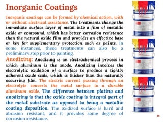 Inorganic Coatings
18
Inorganic coatings can be formed by chemical action, with
or without electrical assistance. The treatments change the
immediate surface layer of metal into a film of metallic
oxide or compound, which has better corrosion resistance
than the natural oxide film and provides an effective base
or key for supplementary protection such as paints. In
some instances, these treatments can also be a
preliminary step prior to painting.
Anodizing: Anodizing is an electrochemical process in
which aluminum is the anode. Anodizing involves the
electrolytic oxidation of a surface to produce a tightly
adherent oxide scale, which is thicker than the naturally
occurring film. The electric current passing through an
electrolyte converts the metal surface to a durable
aluminum oxide. The difference between plating and
anodizing is that the oxide coating is integral part of
the metal substrate as opposed to being a metallic
coating deposition. The oxidized surface is hard and
abrasion resistant, and it provides some degree of
corrosion resistance.
 