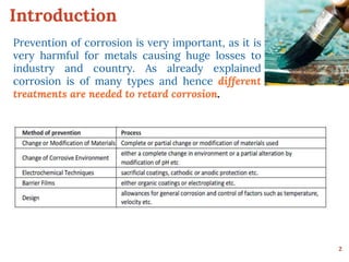 Introduction
Prevention of corrosion is very important, as it is
very harmful for metals causing huge losses to
industry and country. As already explained
corrosion is of many types and hence different
treatments are needed to retard corrosion.
2
 