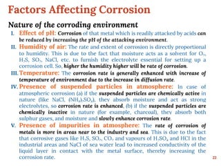 Factors Affecting Corrosion
22
Nature of the corroding environment
I. Effect of pH: Corrosion of that metal which is readily attacked by acids can
be reduced by increasing the pH of the attacking environment.
II. Humidity of air: The rate and extent of corrosion is directly proportional
to humidity. This is due to the fact that moisture acts as a solvent for O2,
H2S, SO2, NaCl, etc. to furnish the electrolyte essential for setting up a
corrosion cell. So, higher the humidity higher will be rate of corrosion.
III. Temperature: The corrosion rate is generally enhanced with increase of
temperature of environment due to the increase in diffusion rate.
IV. Presence of suspended particles in atmosphere: In case of
atmospheric corrosion (a) if the suspended particles are chemically active in
nature (like NaCl, (NH4)2SO4), they absorb moisture and act as strong
electrolytes, so corrosion rate is enhanced, (b) if the suspended particles are
chemically inactive in nature (for example, charcoal), they absorb both
sulphur gases, and moisture and slowly enhance corrosion rate.
V. Presence of impurities in atmosphere: The rate of corrosion of
metals is more in areas near to the industry and sea. This is due to the fact
that corrosive gases like H2S, SO2, CO2 and vapours of H2SO4 and HCI in the
industrial areas and NaCl of sea water lead to increased conductivity of the
liquid layer in contact with the metal surface, thereby increasing the
corrosion rate.
 