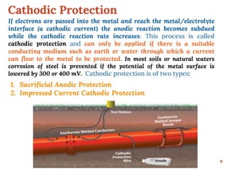 Cathodic Protection
9
If electrons are passed into the metal and reach the metal/electrolyte
interface (a cathodic current) the anodic reaction becomes subdued
while the cathodic reaction rate increases. This process is called
cathodic protection and can only be applied if there is a suitable
conducting medium such as earth or water through which a current
can flow to the metal to be protected. In most soils or natural waters
corrosion of steel is prevented if the potential of the metal surface is
lowered by 300 or 400 mV. Cathodic protection is of two types:
1. Sacrificial Anodic Protection
2. Impressed Current Cathodic Protection
 