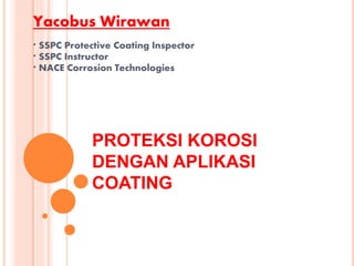 PROTEKSI KOROSI
DENGAN APLIKASI
COATING
Yacobus Wirawan
* SSPC Protective Coating Inspector
* SSPC Instructor
* NACE Corrosion Technologies
 
