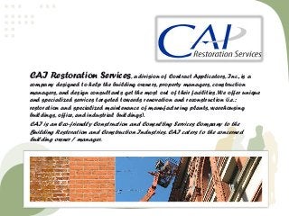 CAI Restoration Services, a division of Contract Applicators, Inc., is a 
company designed to help the building owners, property managers, construction 
managers, and design consultants get the most out of their facilities. We offer unique 
and specialized services targeted towards renovation and reconstruction (i.e.: 
restoration and specialized maintenance of manufacturing plants, warehousing 
buildings, office, and industrial buildings). 
CAI is an Eco-friendly Construction and Consulting Services Company to the 
Building Restoration and Construction Industries. CAI caters to the concerned 
building owner / manager. 
 