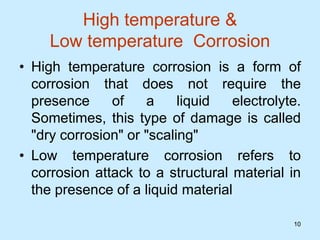 10
10
High temperature &
Low temperature Corrosion
• High temperature corrosion is a form of
corrosion that does not require the
presence of a liquid electrolyte.
Sometimes, this type of damage is called
"dry corrosion" or "scaling"
• Low temperature corrosion refers to
corrosion attack to a structural material in
the presence of a liquid material
 