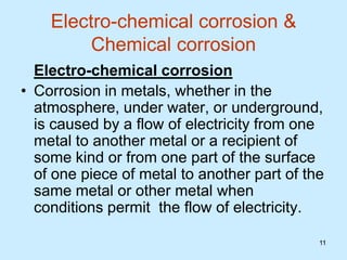 11
11
Electro-chemical corrosion &
Chemical corrosion
Electro-chemical corrosion
• Corrosion in metals, whether in the
atmosphere, under water, or underground,
is caused by a flow of electricity from one
metal to another metal or a recipient of
some kind or from one part of the surface
of one piece of metal to another part of the
same metal or other metal when
conditions permit the flow of electricity.
 