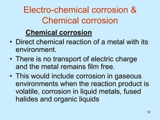 12
12
Electro-chemical corrosion &
Chemical corrosion
Chemical corrosion
• Direct chemical reaction of a metal with its
environment.
• There is no transport of electric charge
and the metal remains film free.
• This would include corrosion in gaseous
environments when the reaction product is
volatile, corrosion in liquid metals, fused
halides and organic liquids
 
