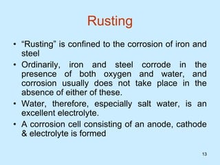 13
13
Rusting
• “Rusting” is confined to the corrosion of iron and
steel
• Ordinarily, iron and steel corrode in the
presence of both oxygen and water, and
corrosion usually does not take place in the
absence of either of these.
• Water, therefore, especially salt water, is an
excellent electrolyte.
• A corrosion cell consisting of an anode, cathode
& electrolyte is formed
 