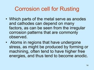 14
14
Corrosion cell for Rusting
• Which parts of the metal serve as anodes
and cathodes can depend on many
factors, as can be seen from the irregular
corrosion patterns that are commonly
observed.
• Atoms in regions that have undergone
stress, as might be produced by forming or
machining, often tend to have higher free
energies, and thus tend to become anodic.
 
