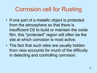 15
15
Corrosion cell for Rusting
• If one part of a metallic object is protected
from the atmosphere so that there is
insufficient O2 to build or maintain the oxide
film, this "protected" region will often be the
site at which corrosion is most active.
• The fact that such sites are usually hidden
from view accounts for much of the difficulty
in detecting and controlling corrosion.
 