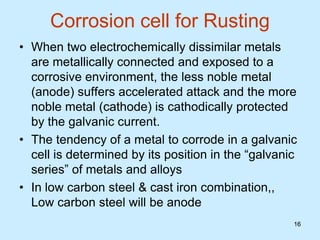 16
16
Corrosion cell for Rusting
• When two electrochemically dissimilar metals
are metallically connected and exposed to a
corrosive environment, the less noble metal
(anode) suffers accelerated attack and the more
noble metal (cathode) is cathodically protected
by the galvanic current.
• The tendency of a metal to corrode in a galvanic
cell is determined by its position in the “galvanic
series” of metals and alloys
• In low carbon steel & cast iron combination,,
Low carbon steel will be anode
 