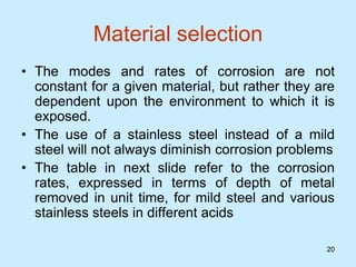20
20
Material selection
• The modes and rates of corrosion are not
constant for a given material, but rather they are
dependent upon the environment to which it is
exposed.
• The use of a stainless steel instead of a mild
steel will not always diminish corrosion problems
• The table in next slide refer to the corrosion
rates, expressed in terms of depth of metal
removed in unit time, for mild steel and various
stainless steels in different acids
 