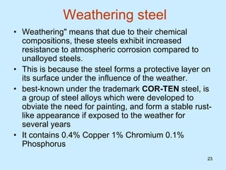 23
23
Weathering steel
• Weathering" means that due to their chemical
compositions, these steels exhibit increased
resistance to atmospheric corrosion compared to
unalloyed steels.
• This is because the steel forms a protective layer on
its surface under the influence of the weather.
• best-known under the trademark COR-TEN steel, is
a group of steel alloys which were developed to
obviate the need for painting, and form a stable rust-
like appearance if exposed to the weather for
several years
• It contains 0.4% Copper 1% Chromium 0.1%
Phosphorus
 