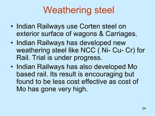 24
24
Weathering steel
• Indian Railways use Corten steel on
exterior surface of wagons & Carriages.
• Indian Railways has developed new
weathering steel like NCC ( Ni- Cu- Cr) for
Rail. Trial is under progress.
• Indian Railways has also developed Mo
based rail. Its result is encouraging but
found to be less cost effective as cost of
Mo has gone very high.
 