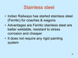 25
Stainless steel
• Indian Railways has started stainless steel
(Ferritic) for coaches & wagons
• Advantages are Ferritic stainless steel are
better weldable, resistant to stress
corrosion and cheaper
• It does not require any rigid painting
system
 