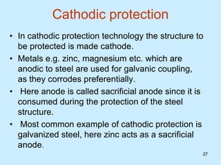 27
Cathodic protection
• In cathodic protection technology the structure to
be protected is made cathode.
• Metals e.g. zinc, magnesium etc. which are
anodic to steel are used for galvanic coupling,
as they corrodes preferentially.
• Here anode is called sacrificial anode since it is
consumed during the protection of the steel
structure.
• Most common example of cathodic protection is
galvanized steel, here zinc acts as a sacrificial
anode.
27
 