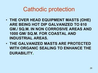 29
Cathodic protection
• THE OVER HEAD EQUIPMENT MASTS (OHE)
ARE BEING HOT DIP GALVANIZED TO 610
GM./ SQ.M. IN NON CORROSIVE AREAS AND
1000 GM/ SQ.M. FOR COASTAL AND
INDUSTRIAL AREAS.
• THE GALVANIZED MASTS ARE PROTECTED
WITH ORGANIC SEALING TO ENHANCE THE
DURABILITY.
 