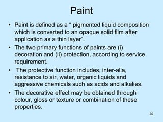30
Paint
• Paint is defined as a “ pigmented liquid composition
which is converted to an opaque solid film after
application as a thin layer”.
• The two primary functions of paints are (i)
decoration and (ii) protection, according to service
requirement.
• The protective function includes, inter-alia,
resistance to air, water, organic liquids and
aggressive chemicals such as acids and alkalies.
• The decorative effect may be obtained through
colour, gloss or texture or combination of these
properties.
30
 