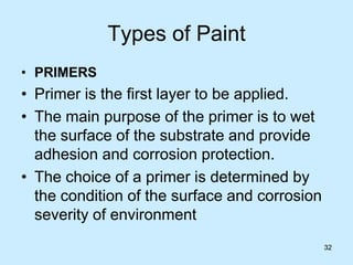 32
Types of Paint
• PRIMERS
• Primer is the first layer to be applied.
• The main purpose of the primer is to wet
the surface of the substrate and provide
adhesion and corrosion protection.
• The choice of a primer is determined by
the condition of the surface and corrosion
severity of environment
32
 