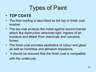 34
Types of Paint
• TOP COATS
• The final coating is described as the top or finish coat
enamel.
• The top coat protects the metal against environmental
attack like destructive ultraviolet light, ingress of air,
moisture and attack from chemicals and corrosive
fumes.
• The finish coat provides aesthetics of colour and gloss
as well as hardness and abrasion resistance.
• It should be ensured that the finish coat is compatible
with the undercoat.
34
 