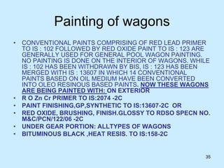 35
Painting of wagons
• CONVENTIONAL PAINTS COMPRISING OF RED LEAD PRIMER
TO IS : 102 FOLLOWED BY RED OXIDE PAINT TO IS : 123 ARE
GENERALLY USED FOR GENERAL POOL WAGON PAINTING.
NO PAINTING IS DONE ON THE INTERIOR OF WAGONS. WHILE
IS : 102 HAS BEEN WITHDRAWN BY BIS, IS : 123 HAS BEEN
MERGED WITH IS : 13607 IN WHICH 14 CONVENTIONAL
PAINTS BASED ON OIL MEDIUM HAVE BEEN CONVERTED
INTO OLEO RESINOUS BASED PAINTS. NOW THESE WAGONS
ARE BEING PAINTED WITH: ON EXTERIOR
• R O Zn Cr PRIMER TO IS:2074 -2C
• PAINT FINISHING,GP,SYNTHETIC TO IS:13607-2C OR
• RED OXIDE, BRUSHING, FINISH.GLOSSY TO RDSO SPECN NO.
M&C/PCN/122/06 -2C
• UNDER GEAR PORTION: ALLTYPES OF WAGONS
• BITUMINOUS BLACK ,HEAT RESIS. TO IS:158-2C
 