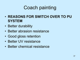 37
Coach painting
• REASONS FOR SWITCH OVER TO PU
SYSTEM
• Better durability
• Better abrasion resistance
• Good gloss retention
• Better UV resistance
• Better chemical resistance
 