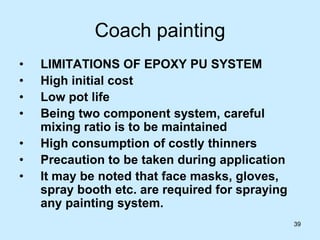 39
Coach painting
• LIMITATIONS OF EPOXY PU SYSTEM
• High initial cost
• Low pot life
• Being two component system, careful
mixing ratio is to be maintained
• High consumption of costly thinners
• Precaution to be taken during application
• It may be noted that face masks, gloves,
spray booth etc. are required for spraying
any painting system.
 