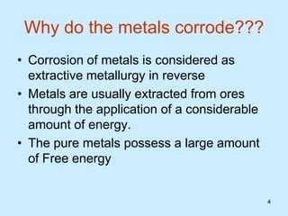 4
4
Why do the metals corrode???
• Corrosion of metals is considered as
extractive metallurgy in reverse
• Metals are usually extracted from ores
through the application of a considerable
amount of energy.
• The pure metals possess a large amount
of Free energy
 