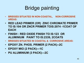40
Bridge painting
• BRIDGES SITUATED IN NON-COASTAL, NON-CORROSIVE
AREAS:
• RED LEAD PRIMER (OR) ZINC CHROMATE PRIMER
TO IS:104 OR ZNCR PRIMER TOIS:2074 -1COAT OF
EACH
• FINISH : RED OXIDE FINISH TO IS:123 OR
ALUMINIUM PAINT TO IS:2339, 2COATS
• BRIDGES SITUATED IN COASTAL & CORROSIVE AREAS:
• EPOXY ZN. PHOS. PRIMER (2 PACK)--2C
• EPOXY MIO (2 PACK)—1C
• PU ALUMINIUM (3 PACK)—2C
 
