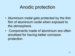 41
Anodic protection
• Aluminium metal gets protected by the thin
film of aluminium oxide when exposed to
the atmosphere.
• Components made of aluminium are often
anodised for having better corrosion
protection
41
 