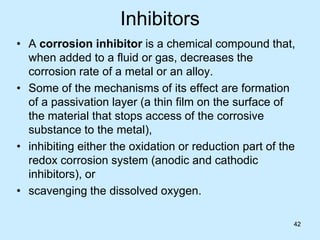 42
Inhibitors
• A corrosion inhibitor is a chemical compound that,
when added to a fluid or gas, decreases the
corrosion rate of a metal or an alloy.
• Some of the mechanisms of its effect are formation
of a passivation layer (a thin film on the surface of
the material that stops access of the corrosive
substance to the metal),
• inhibiting either the oxidation or reduction part of the
redox corrosion system (anodic and cathodic
inhibitors), or
• scavenging the dissolved oxygen.
42
 
